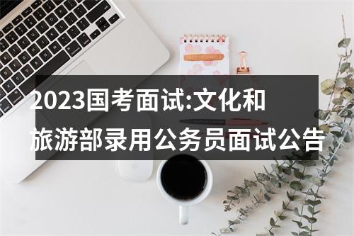 2023国考面试:文化和旅游部录用公务员面试公告 图片