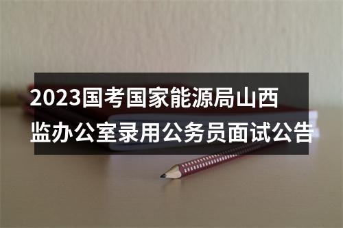 2023国考国家能源局山西监办公室录用公务员面试公告 图片