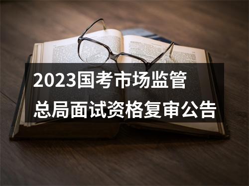 2023国考市场监管总局面试资格复审公告 图片