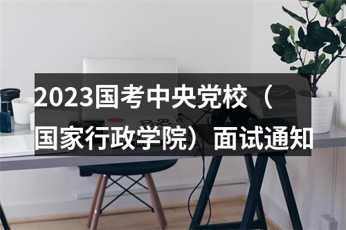 2023国考中央党校（国家行政学院）面试通知 图片