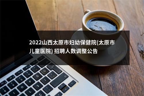 2022山西太原市妇幼保健院(太原市儿童医院) 招聘人数调整公告 图片