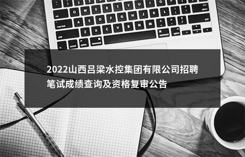 2022山西吕梁水控集团有限公司招聘笔试成绩查询及资格复审公告 图片
