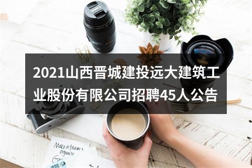 2021山西晋城建投远大建筑工业股份有限公司招聘45人公告 图片